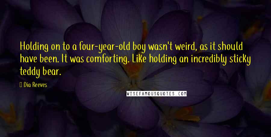 Dia Reeves Quotes: Holding on to a four-year-old boy wasn't weird, as it should have been. It was comforting. Like holding an incredibly sticky teddy bear.
