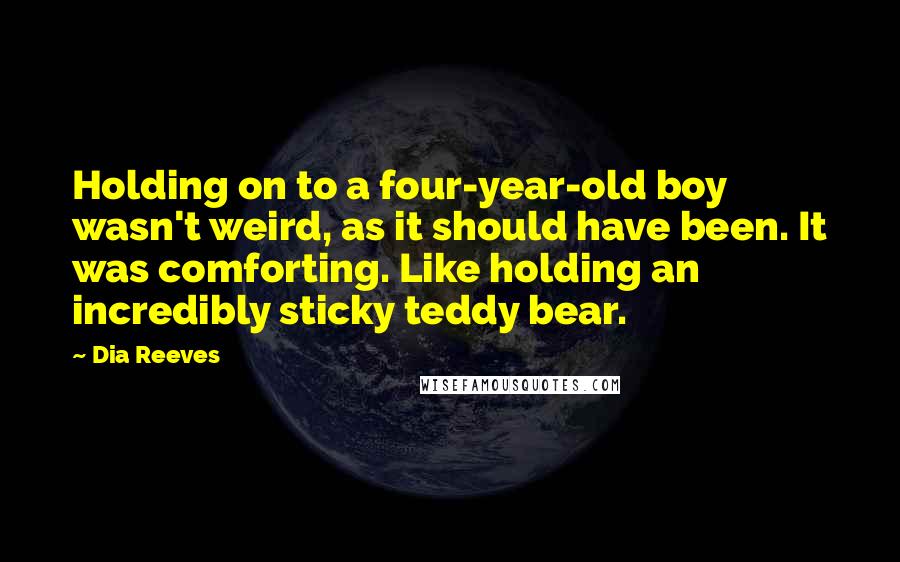 Dia Reeves Quotes: Holding on to a four-year-old boy wasn't weird, as it should have been. It was comforting. Like holding an incredibly sticky teddy bear.