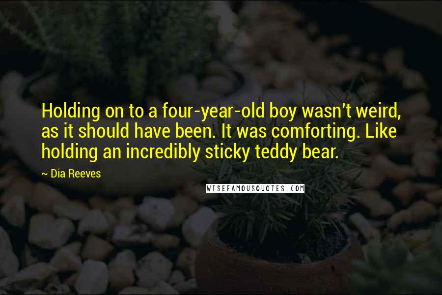 Dia Reeves Quotes: Holding on to a four-year-old boy wasn't weird, as it should have been. It was comforting. Like holding an incredibly sticky teddy bear.