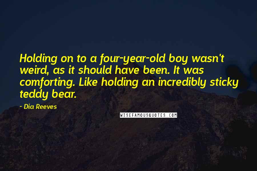 Dia Reeves Quotes: Holding on to a four-year-old boy wasn't weird, as it should have been. It was comforting. Like holding an incredibly sticky teddy bear.