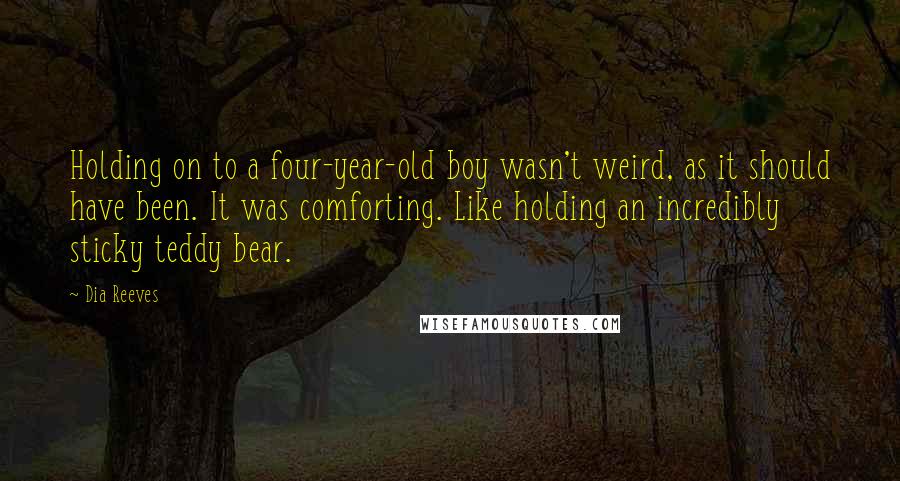 Dia Reeves Quotes: Holding on to a four-year-old boy wasn't weird, as it should have been. It was comforting. Like holding an incredibly sticky teddy bear.