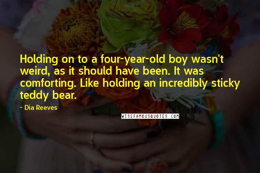 Dia Reeves Quotes: Holding on to a four-year-old boy wasn't weird, as it should have been. It was comforting. Like holding an incredibly sticky teddy bear.