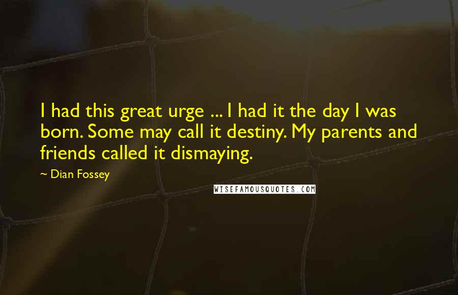 Dian Fossey Quotes: I had this great urge ... I had it the day I was born. Some may call it destiny. My parents and friends called it dismaying.
