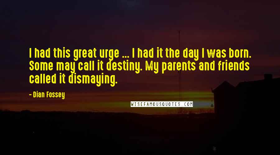 Dian Fossey Quotes: I had this great urge ... I had it the day I was born. Some may call it destiny. My parents and friends called it dismaying.