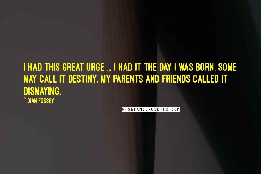 Dian Fossey Quotes: I had this great urge ... I had it the day I was born. Some may call it destiny. My parents and friends called it dismaying.