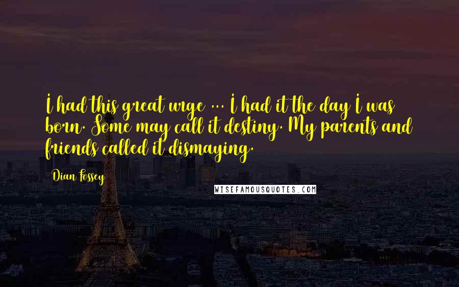 Dian Fossey Quotes: I had this great urge ... I had it the day I was born. Some may call it destiny. My parents and friends called it dismaying.