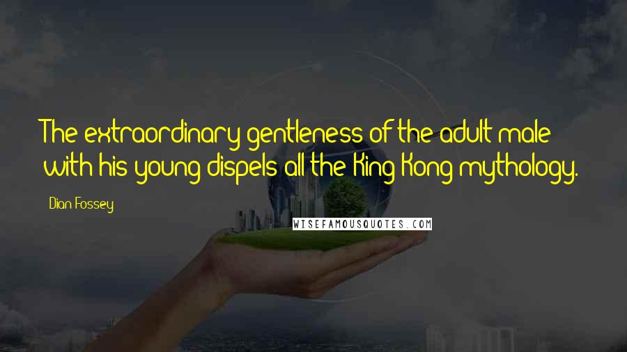 Dian Fossey Quotes: The extraordinary gentleness of the adult male with his young dispels all the King Kong mythology.
