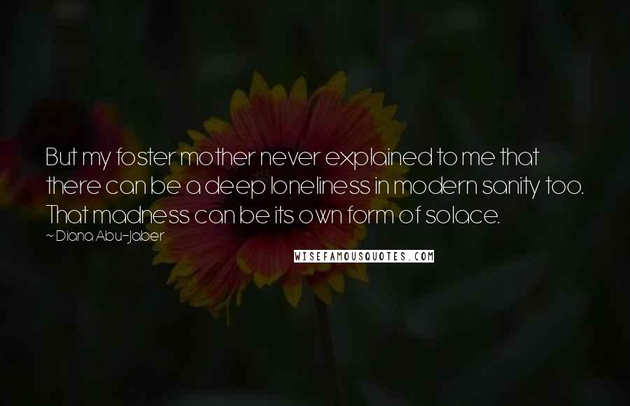 Diana Abu-Jaber Quotes: But my foster mother never explained to me that there can be a deep loneliness in modern sanity too. That madness can be its own form of solace.