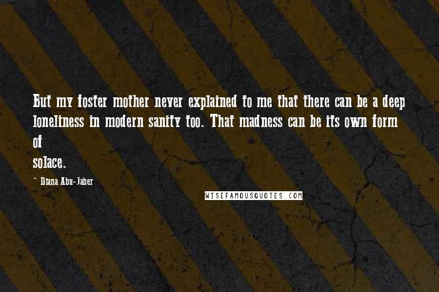 Diana Abu-Jaber Quotes: But my foster mother never explained to me that there can be a deep loneliness in modern sanity too. That madness can be its own form of solace.