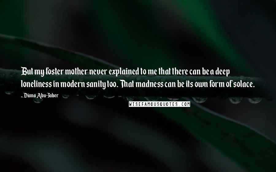 Diana Abu-Jaber Quotes: But my foster mother never explained to me that there can be a deep loneliness in modern sanity too. That madness can be its own form of solace.