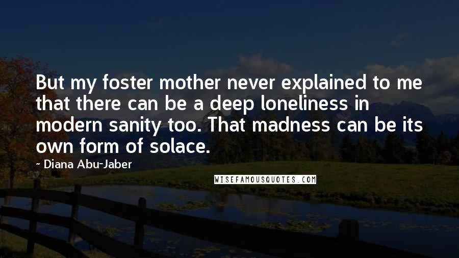 Diana Abu-Jaber Quotes: But my foster mother never explained to me that there can be a deep loneliness in modern sanity too. That madness can be its own form of solace.