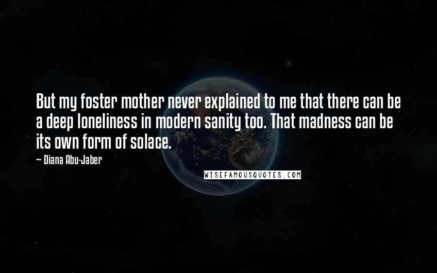 Diana Abu-Jaber Quotes: But my foster mother never explained to me that there can be a deep loneliness in modern sanity too. That madness can be its own form of solace.