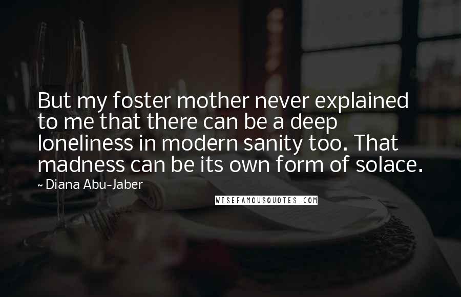 Diana Abu-Jaber Quotes: But my foster mother never explained to me that there can be a deep loneliness in modern sanity too. That madness can be its own form of solace.