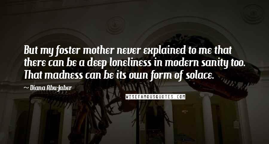 Diana Abu-Jaber Quotes: But my foster mother never explained to me that there can be a deep loneliness in modern sanity too. That madness can be its own form of solace.