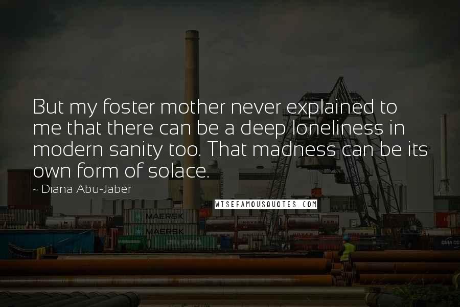 Diana Abu-Jaber Quotes: But my foster mother never explained to me that there can be a deep loneliness in modern sanity too. That madness can be its own form of solace.