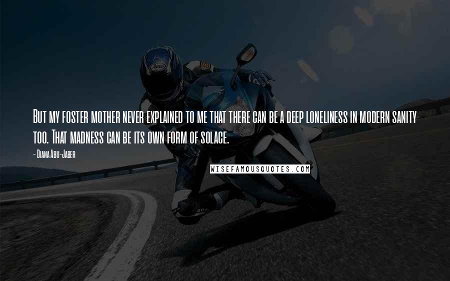 Diana Abu-Jaber Quotes: But my foster mother never explained to me that there can be a deep loneliness in modern sanity too. That madness can be its own form of solace.
