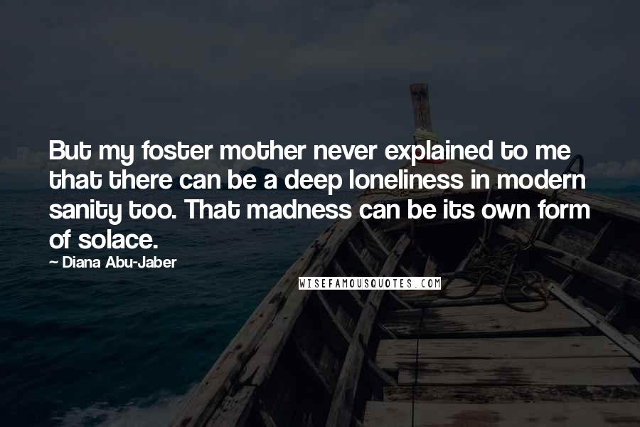 Diana Abu-Jaber Quotes: But my foster mother never explained to me that there can be a deep loneliness in modern sanity too. That madness can be its own form of solace.