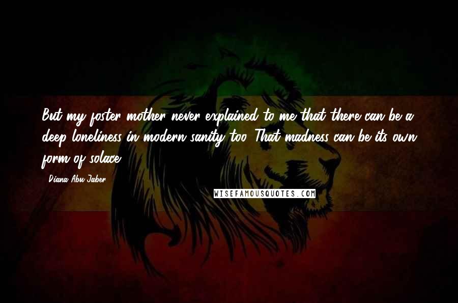 Diana Abu-Jaber Quotes: But my foster mother never explained to me that there can be a deep loneliness in modern sanity too. That madness can be its own form of solace.