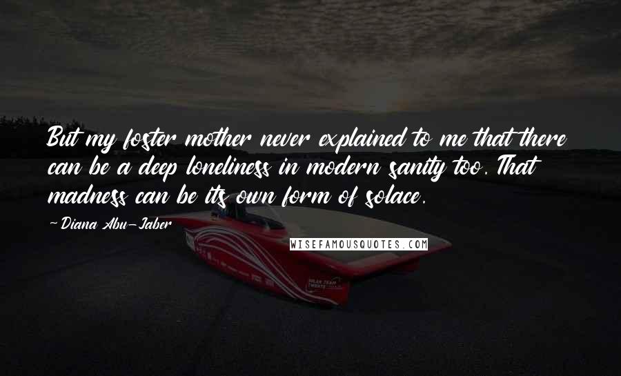 Diana Abu-Jaber Quotes: But my foster mother never explained to me that there can be a deep loneliness in modern sanity too. That madness can be its own form of solace.