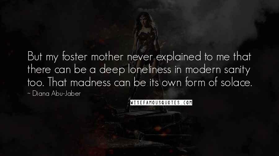 Diana Abu-Jaber Quotes: But my foster mother never explained to me that there can be a deep loneliness in modern sanity too. That madness can be its own form of solace.