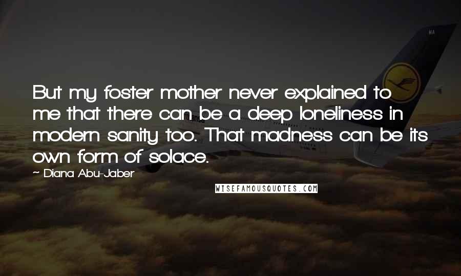 Diana Abu-Jaber Quotes: But my foster mother never explained to me that there can be a deep loneliness in modern sanity too. That madness can be its own form of solace.