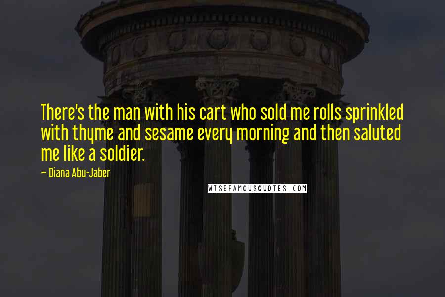 Diana Abu-Jaber Quotes: There's the man with his cart who sold me rolls sprinkled with thyme and sesame every morning and then saluted me like a soldier.