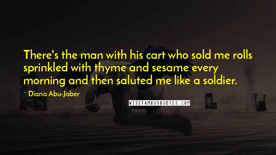 Diana Abu-Jaber Quotes: There's the man with his cart who sold me rolls sprinkled with thyme and sesame every morning and then saluted me like a soldier.