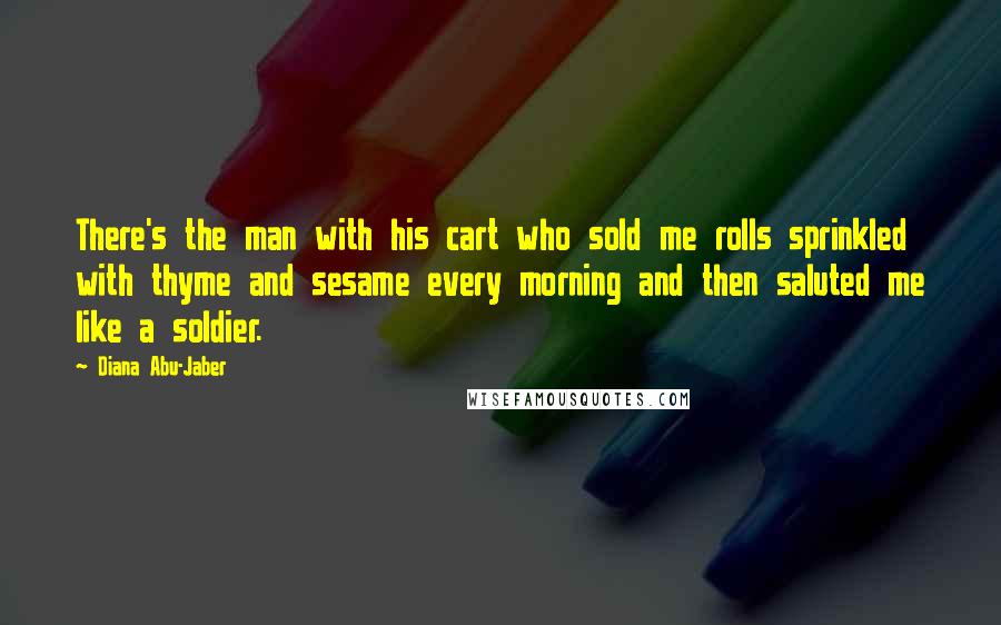 Diana Abu-Jaber Quotes: There's the man with his cart who sold me rolls sprinkled with thyme and sesame every morning and then saluted me like a soldier.