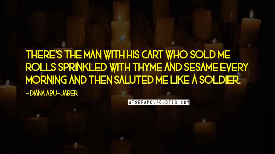Diana Abu-Jaber Quotes: There's the man with his cart who sold me rolls sprinkled with thyme and sesame every morning and then saluted me like a soldier.