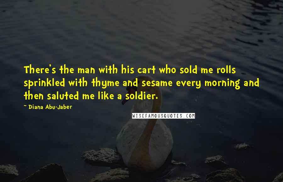 Diana Abu-Jaber Quotes: There's the man with his cart who sold me rolls sprinkled with thyme and sesame every morning and then saluted me like a soldier.