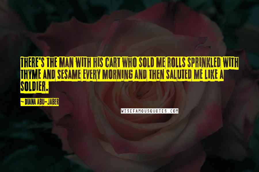 Diana Abu-Jaber Quotes: There's the man with his cart who sold me rolls sprinkled with thyme and sesame every morning and then saluted me like a soldier.