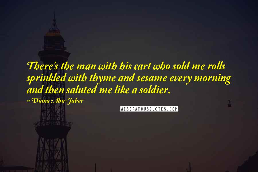 Diana Abu-Jaber Quotes: There's the man with his cart who sold me rolls sprinkled with thyme and sesame every morning and then saluted me like a soldier.