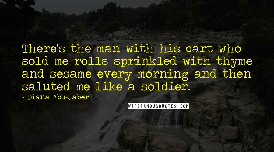 Diana Abu-Jaber Quotes: There's the man with his cart who sold me rolls sprinkled with thyme and sesame every morning and then saluted me like a soldier.