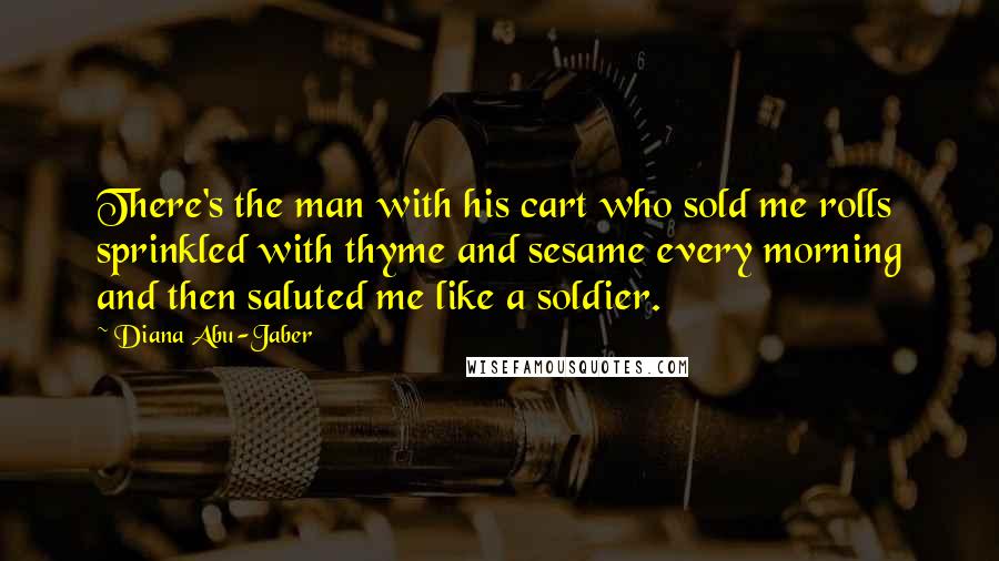 Diana Abu-Jaber Quotes: There's the man with his cart who sold me rolls sprinkled with thyme and sesame every morning and then saluted me like a soldier.
