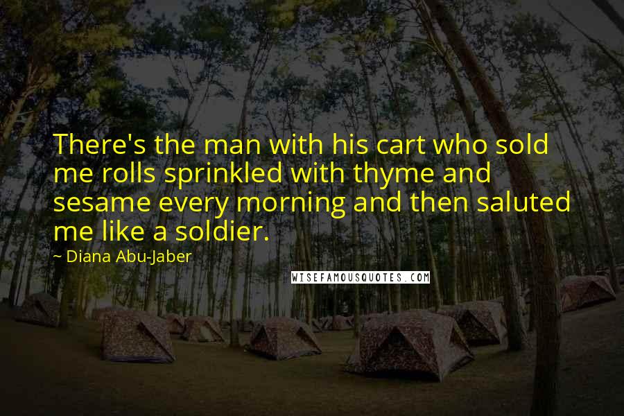 Diana Abu-Jaber Quotes: There's the man with his cart who sold me rolls sprinkled with thyme and sesame every morning and then saluted me like a soldier.