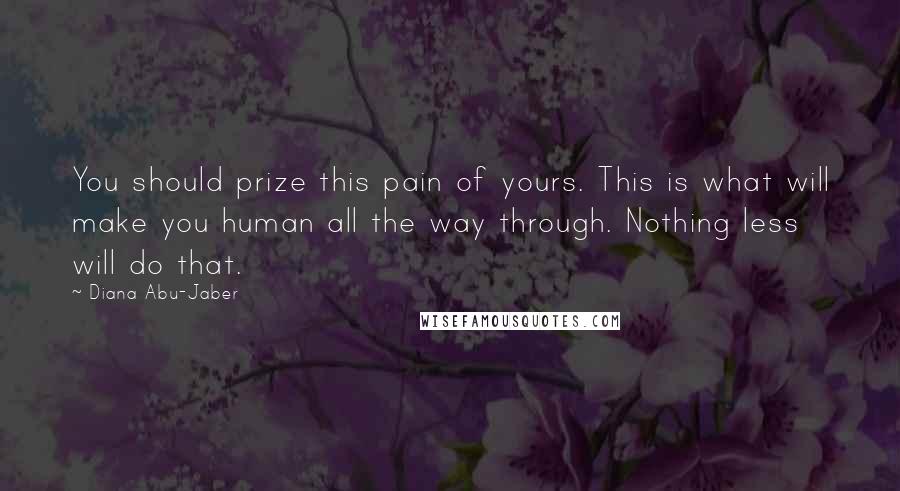 Diana Abu-Jaber Quotes: You should prize this pain of yours. This is what will make you human all the way through. Nothing less will do that.