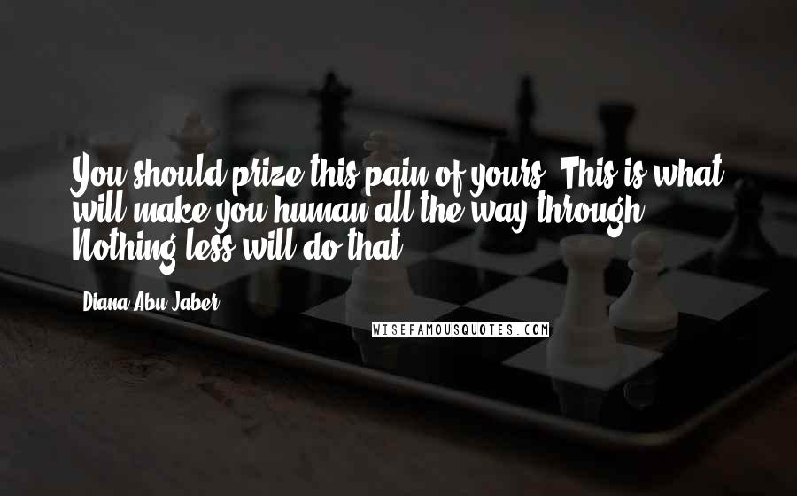 Diana Abu-Jaber Quotes: You should prize this pain of yours. This is what will make you human all the way through. Nothing less will do that.