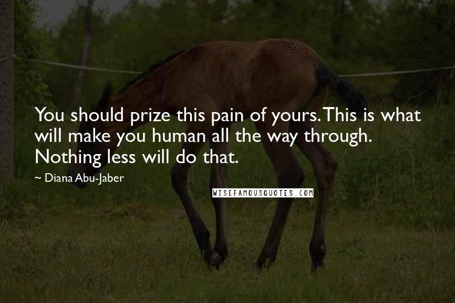Diana Abu-Jaber Quotes: You should prize this pain of yours. This is what will make you human all the way through. Nothing less will do that.