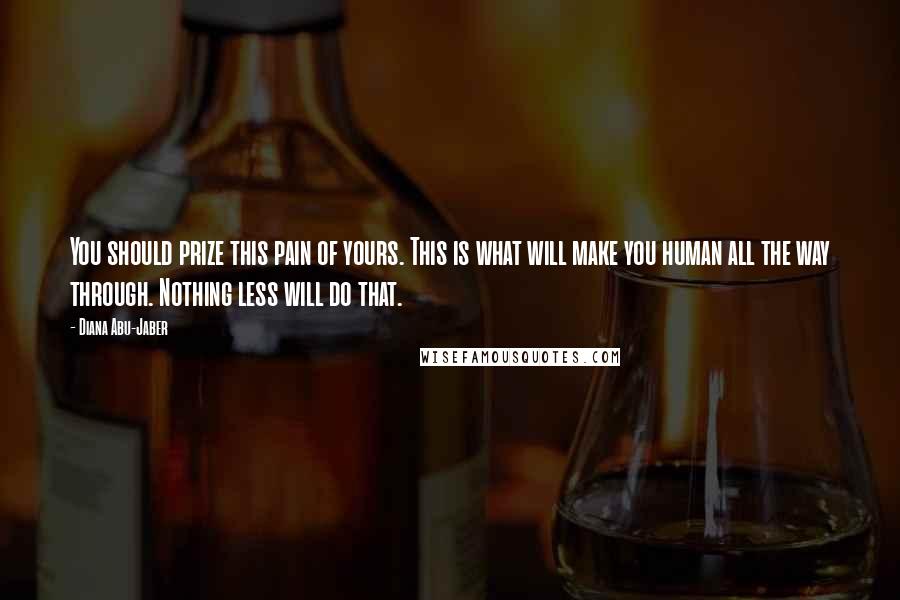 Diana Abu-Jaber Quotes: You should prize this pain of yours. This is what will make you human all the way through. Nothing less will do that.