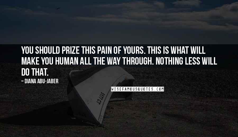 Diana Abu-Jaber Quotes: You should prize this pain of yours. This is what will make you human all the way through. Nothing less will do that.