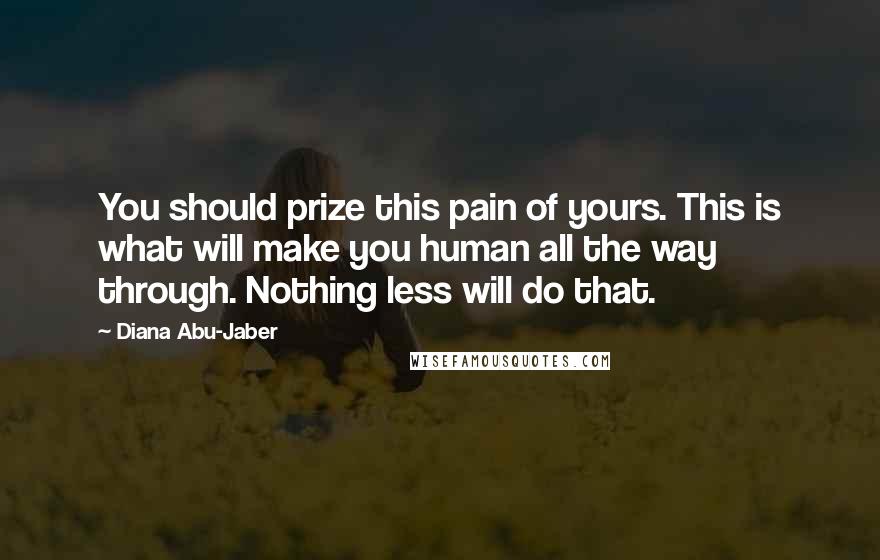 Diana Abu-Jaber Quotes: You should prize this pain of yours. This is what will make you human all the way through. Nothing less will do that.