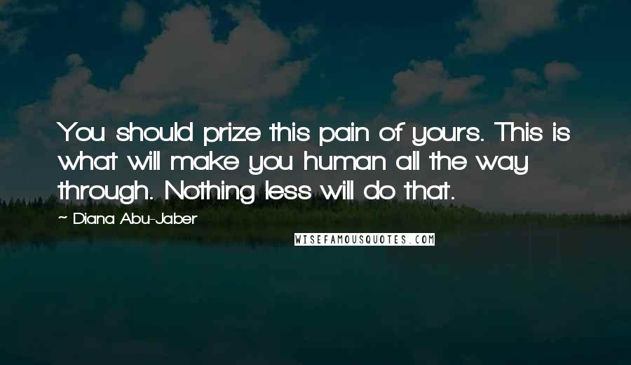 Diana Abu-Jaber Quotes: You should prize this pain of yours. This is what will make you human all the way through. Nothing less will do that.