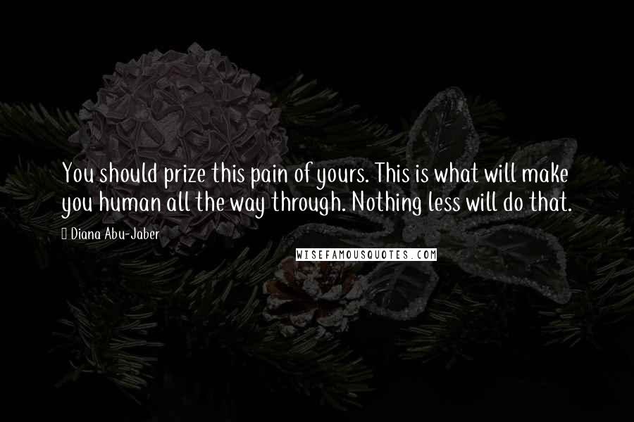 Diana Abu-Jaber Quotes: You should prize this pain of yours. This is what will make you human all the way through. Nothing less will do that.