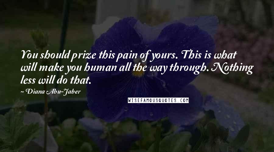 Diana Abu-Jaber Quotes: You should prize this pain of yours. This is what will make you human all the way through. Nothing less will do that.