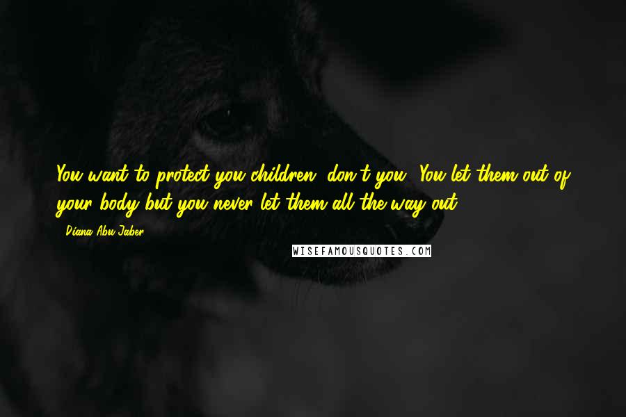 Diana Abu-Jaber Quotes: You want to protect you children, don't you? You let them out of your body but you never let them all the way out.