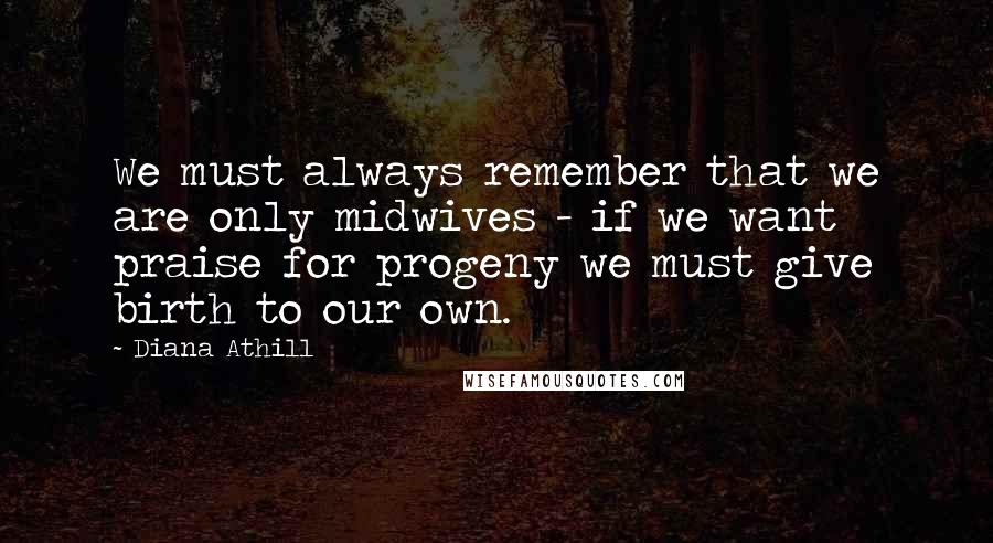 Diana Athill Quotes: We must always remember that we are only midwives - if we want praise for progeny we must give birth to our own.