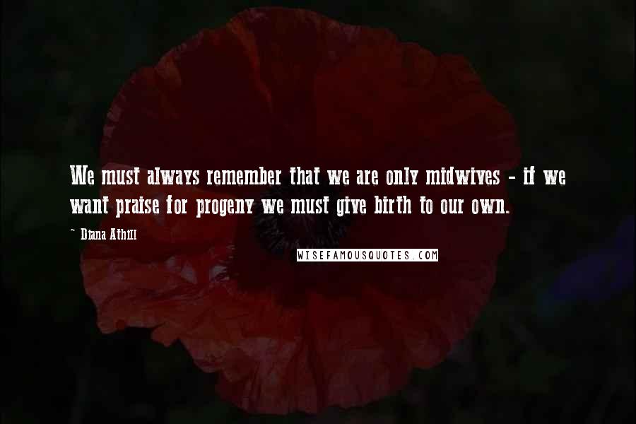 Diana Athill Quotes: We must always remember that we are only midwives - if we want praise for progeny we must give birth to our own.