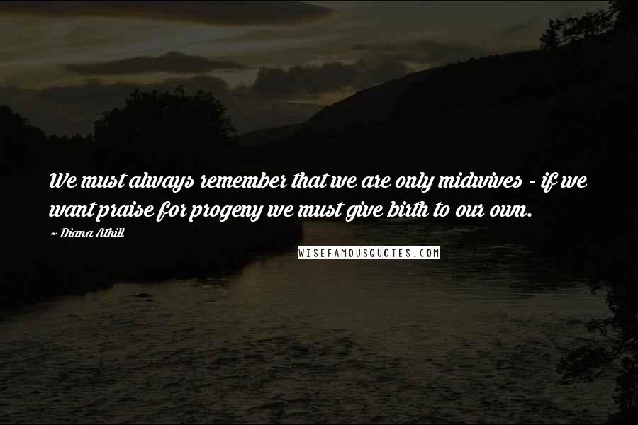 Diana Athill Quotes: We must always remember that we are only midwives - if we want praise for progeny we must give birth to our own.