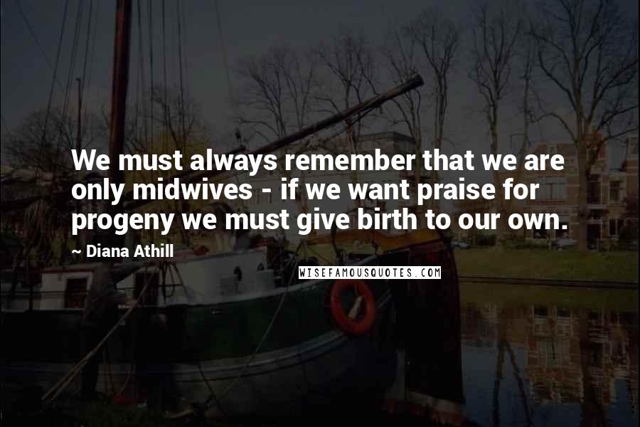 Diana Athill Quotes: We must always remember that we are only midwives - if we want praise for progeny we must give birth to our own.