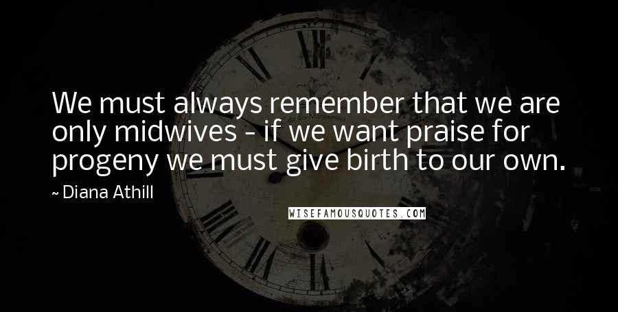 Diana Athill Quotes: We must always remember that we are only midwives - if we want praise for progeny we must give birth to our own.